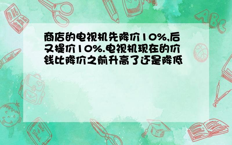 商店的电视机先降价10%,后又提价10%.电视机现在的价钱比降价之前升高了还是降低