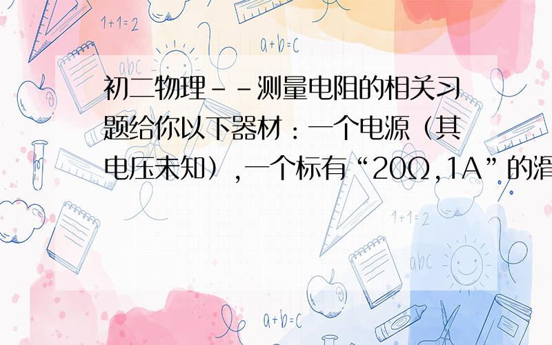 初二物理--测量电阻的相关习题给你以下器材：一个电源（其电压未知）,一个标有“20Ω,1A”的滑动变阻器,导线若干,一个开关,一只电压表,一个待测电阻Rx.请你设计一个能测出Rx电阻值的电路