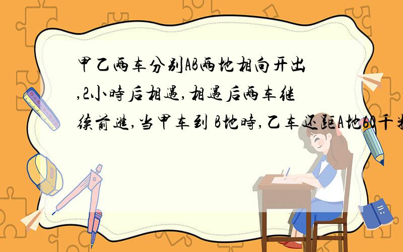 甲乙两车分别AB两地相向开出,2小时后相遇,相遇后两车继续前进,当甲车到 B地时,乙车还距A地60千米,已知甲乙的速度比为3:2,求甲乙的速度?