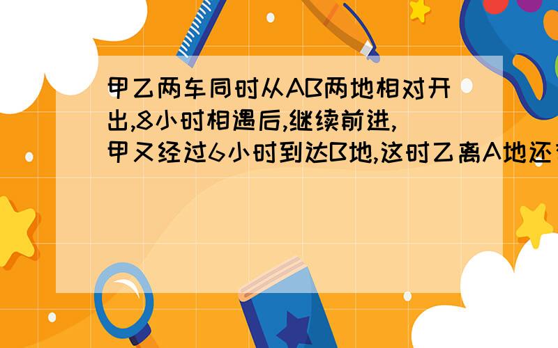 甲乙两车同时从AB两地相对开出,8小时相遇后,继续前进,甲又经过6小时到达B地,这时乙离A地还有175千米,AB两地相距多少千米?