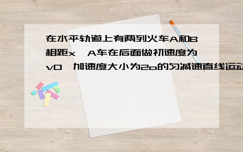 在水平轨道上有两列火车A和B相距x,A车在后面做初速度为v0,加速度大小为2a的匀减速直线运动,而B车同...在水平轨道上有两列火车A和B相距x,A车在后面做初速度为v0,加速度大小为2a的匀减速直线