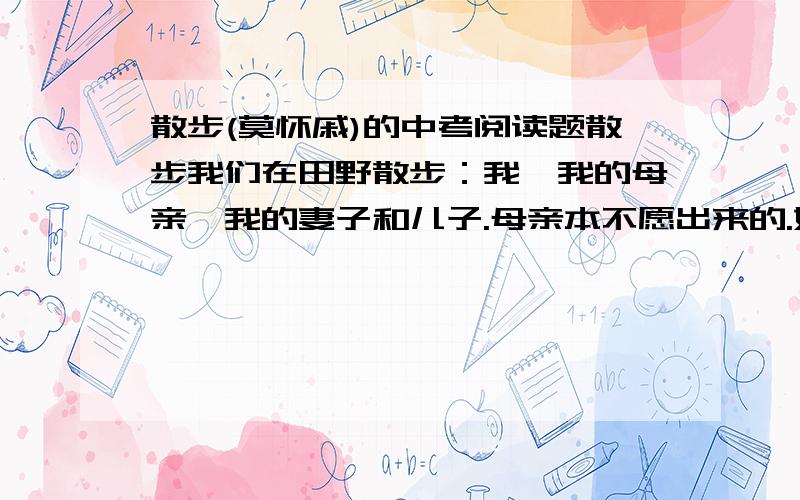 散步(莫怀戚)的中考阅读题散步我们在田野散步：我,我的母亲,我的妻子和儿子.母亲本不愿出来的.她老了,身体不好,走远一点就觉得很累.我说,正因为如此,才应该多走走,母亲信服地点点头,便