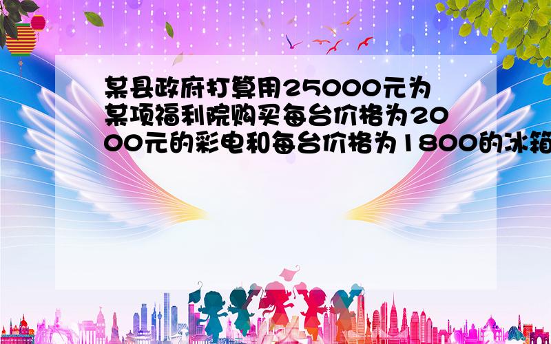 某县政府打算用25000元为某项福利院购买每台价格为2000元的彩电和每台价格为1800的冰箱,某县政府打算用25000元为某项福利院购买每台价格为2000元的彩电和每台价格为1800的冰箱,由于国家出台