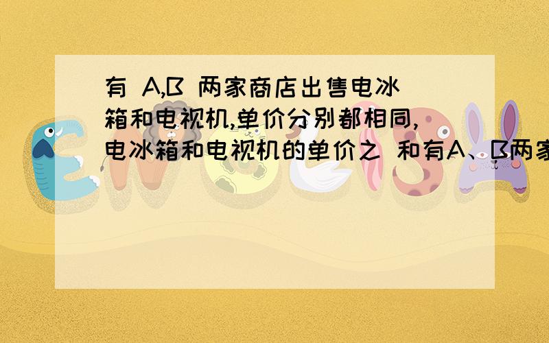 有 A,B 两家商店出售电冰箱和电视机,单价分别都相同,电冰箱和电视机的单价之 和有A、B两家商店出售电冰箱和电视机,单价分别都相同.电冰箱和电视机的单价之和是3300元,且电冰箱的单价是