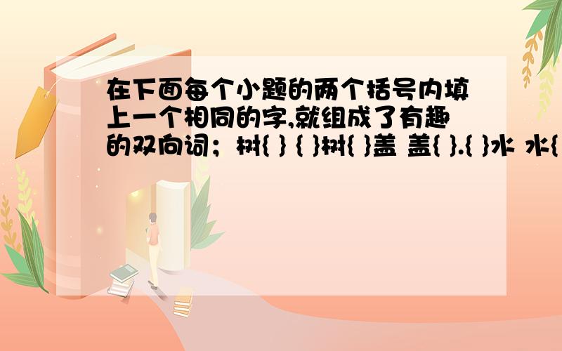 在下面每个小题的两个括号内填上一个相同的字,就组成了有趣的双向词；树{ } { }树{ }盖 盖{ }.{ }水 水{ }