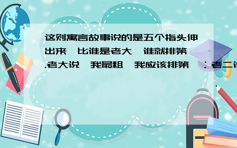 这则寓言故事说的是五个指头伸出来,比谁是老大,谁就排第一.老大说,我最粗,我应该排第一；老二说,我最灵活,我应该排第一；老三说,我最长,我应该排第一；老四说,我最珍贵,戒指是戴在我