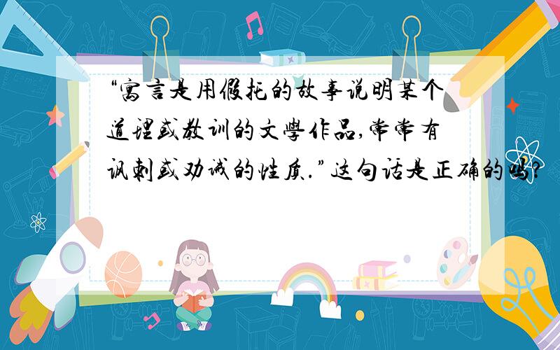 “寓言是用假托的故事说明某个道理或教训的文学作品,常常有讽刺或劝诫的性质.”这句话是正确的吗?