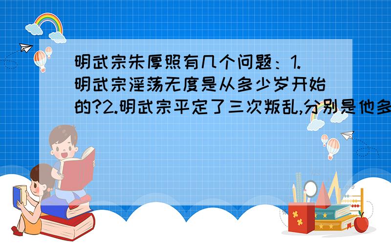 明武宗朱厚照有几个问题：1.明武宗淫荡无度是从多少岁开始的?2.明武宗平定了三次叛乱,分别是他多少岁时发生的?3.明武宗违背祖制数度找理由出京巡游,分别在他多少岁时发生的?给这么多