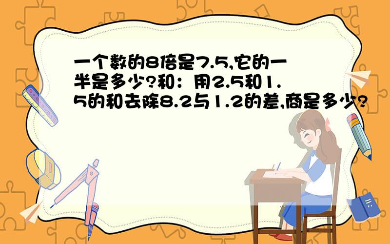 一个数的8倍是7.5,它的一半是多少?和：用2.5和1.5的和去除8.2与1.2的差,商是多少?