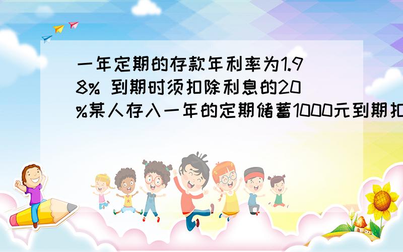 一年定期的存款年利率为1.98% 到期时须扣除利息的20%某人存入一年的定期储蓄1000元到期扣税后可得利息几元