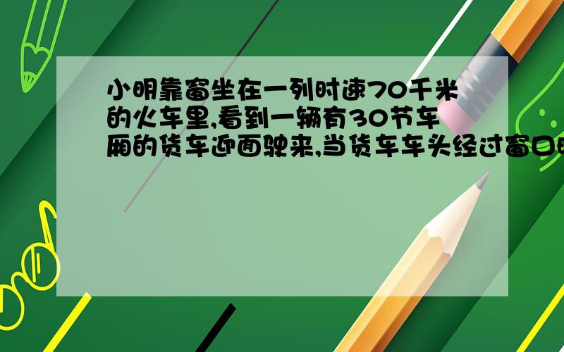 小明靠窗坐在一列时速70千米的火车里,看到一辆有30节车厢的货车迎面驶来,当货车车头经过窗口时.小明靠窗坐在一列时速70千米的火车里,看到一辆有30节车厢的货车迎面驶来,当货车车头经过