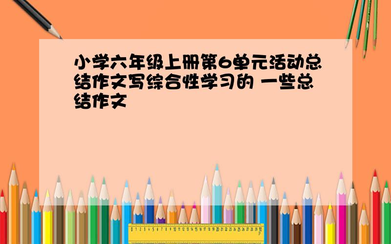 小学六年级上册第6单元活动总结作文写综合性学习的 一些总结作文