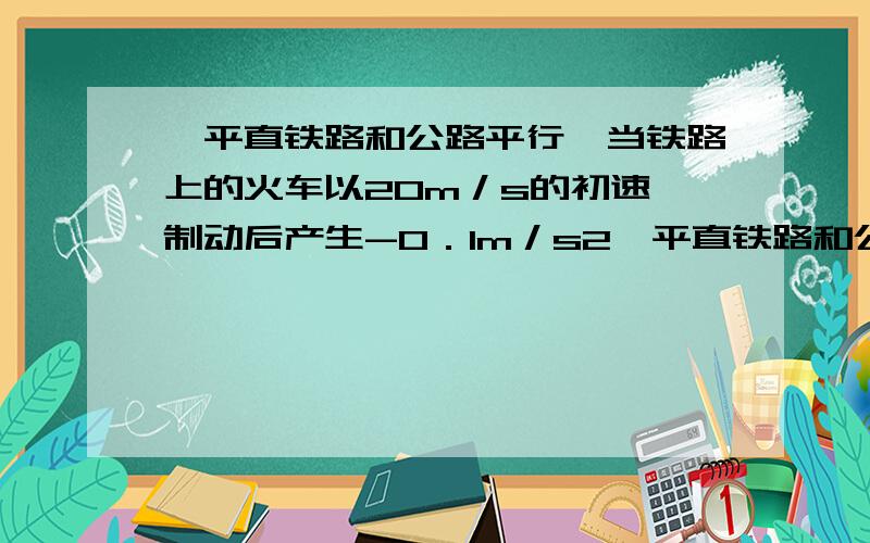 一平直铁路和公路平行,当铁路上的火车以20m／s的初速、制动后产生-0．1m／s2一平直铁路和公路平行,当铁路上的火车以20m／s的初速、制动后产生-0．1m／s2加速度行驶时,前方公路上155m处有一