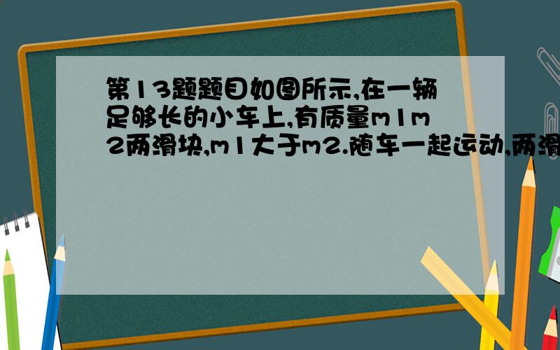 第13题题目如图所示,在一辆足够长的小车上,有质量m1m2两滑块,m1大于m2.随车一起运动,两滑块与车接触面动摩擦因数相同,当车停止时两滑块会(解释下错的题目)