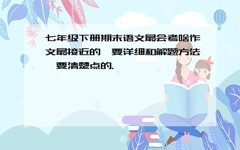 七年级下册期末语文最会考啥作文最接近的,要详细和解题方法,要清楚点的.