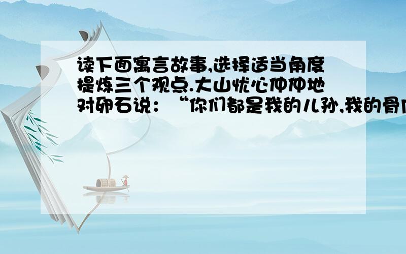 读下面寓言故事,选择适当角度提炼三个观点.大山忧心仲仲地对卵石说：“你们都是我的儿孙,我的骨肉,怎么越长越不像我了呢?你们看我,峥嵘峻峭,岿然不动.再看看你们,无根无基,没棱没角,