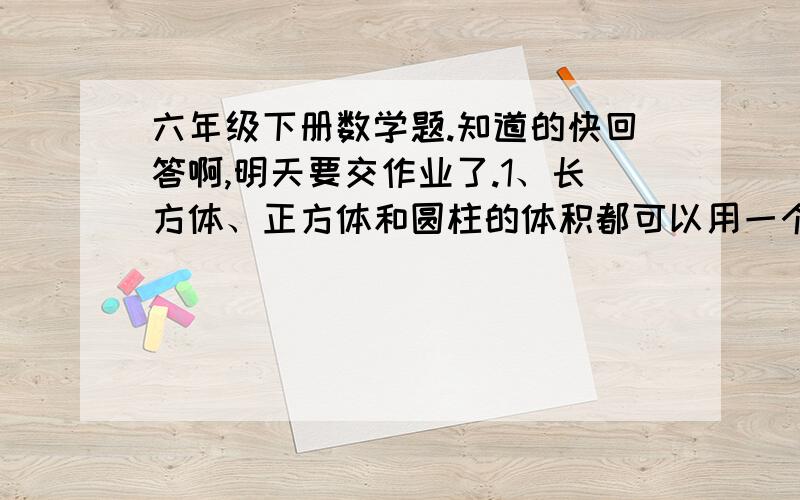 六年级下册数学题.知道的快回答啊,明天要交作业了.1、长方体、正方体和圆柱的体积都可以用一个什么公式来表示?2、等底、等高的圆柱和圆锥,圆锥的体积是15立方厘米,圆柱的体积是（）立