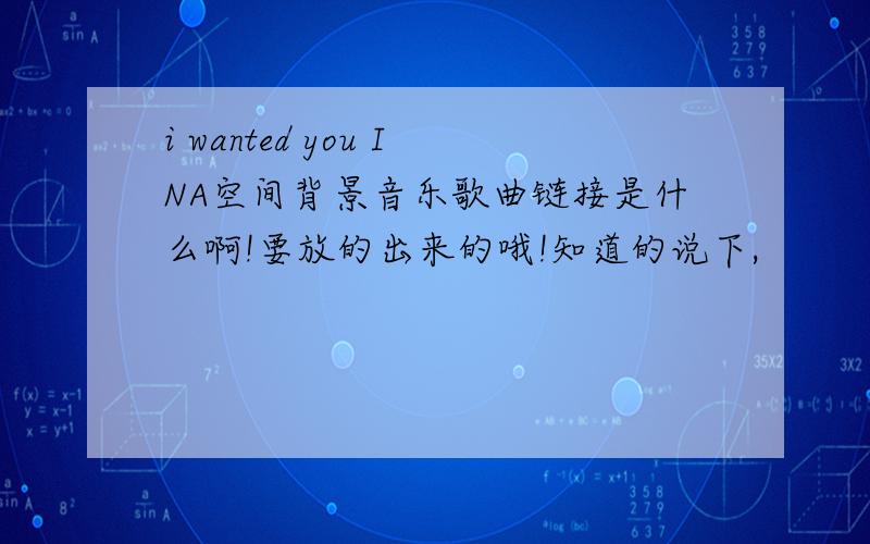 i wanted you INA空间背景音乐歌曲链接是什么啊!要放的出来的哦!知道的说下,