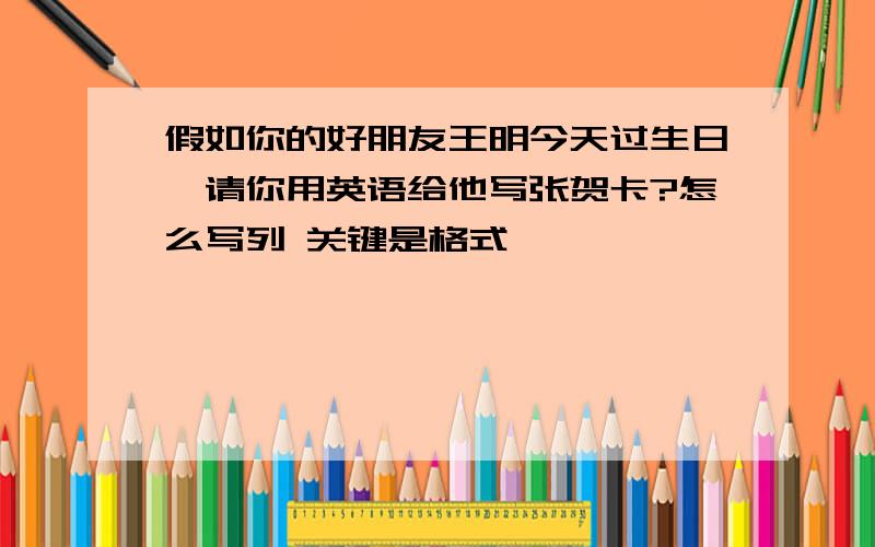 假如你的好朋友王明今天过生日,请你用英语给他写张贺卡?怎么写列 关键是格式