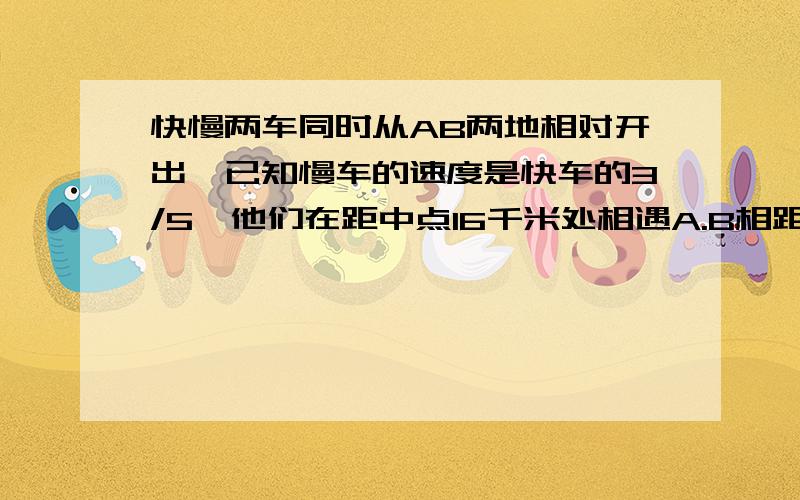 快慢两车同时从AB两地相对开出,已知慢车的速度是快车的3/5,他们在距中点16千米处相遇A.B相距多少千米?