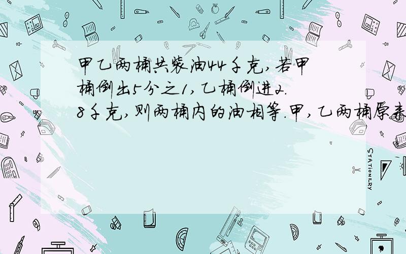 甲乙两桶共装油44千克,若甲桶倒出5分之1,乙桶倒进2.8千克,则两桶内的油相等.甲,乙两桶原来各装油几千克?要算式