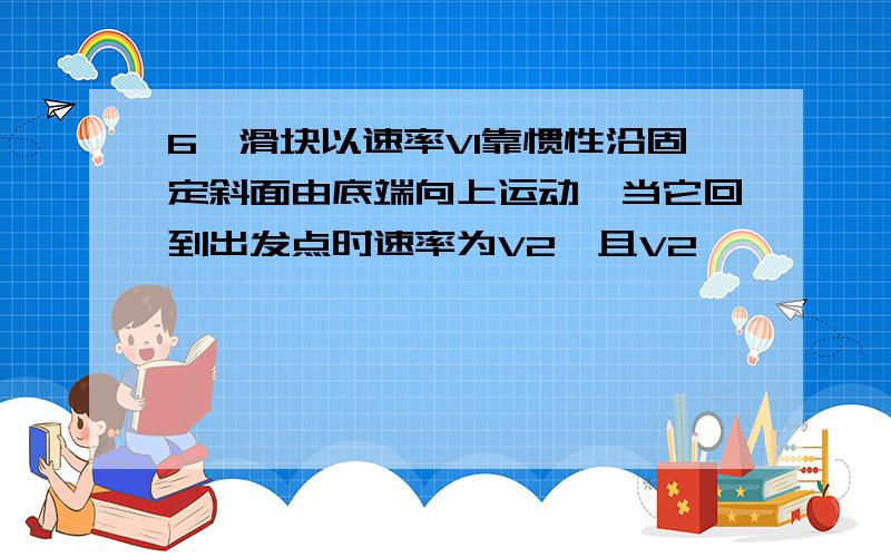 6,滑块以速率V1靠惯性沿固定斜面由底端向上运动,当它回到出发点时速率为V2,且V2