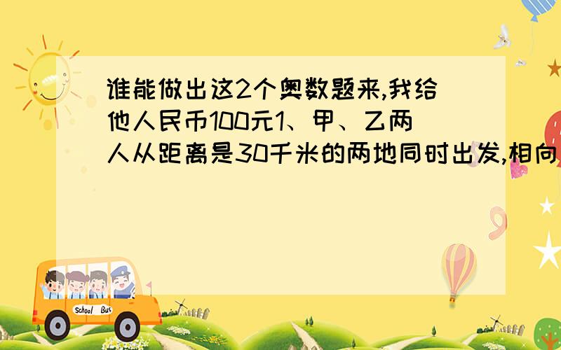 谁能做出这2个奥数题来,我给他人民币100元1、甲、乙两人从距离是30千米的两地同时出发,相向而行.甲每小时行5.5千米,乙每小时行4.5千米.甲带了一条狗,狗每小时跑12千米.这条狗与甲一块出发