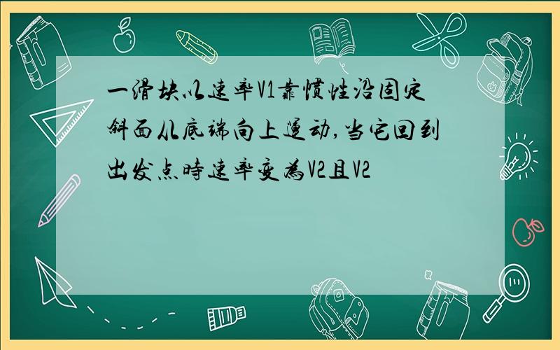 一滑块以速率V1靠惯性沿固定斜面从底端向上运动,当它回到出发点时速率变为V2且V2