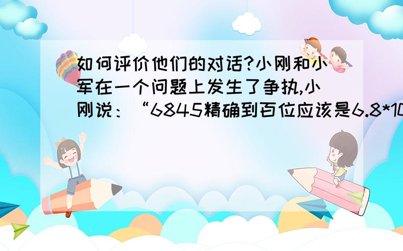 如何评价他们的对话?小刚和小军在一个问题上发生了争执,小刚说：“6845精确到百位应该是6.8*10的3次.”而小军却说：“6845先精确到十位是6.85*10的3次,再精确到百位,应该是6.9*10的3次.”如何