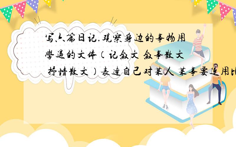 写六篇日记.观察身边的事物用学过的文体（记叙文 叙事散文 抒情散文）表达自己对某人 某事要运用比喻排比 拟人 夸张 引用 等修辞手法 表达方式 记叙 说明 描写 抒情 议论 语言生动起来