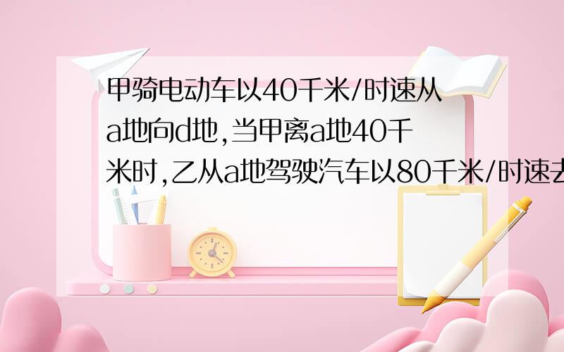 甲骑电动车以40千米/时速从a地向d地,当甲离a地40千米时,乙从a地驾驶汽车以80千米/时速去追甲,假如a、d两地相距100千米,乙是否在到达d地之前追上甲?