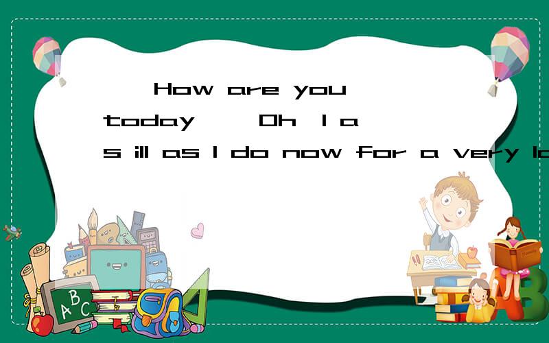 ——How are you today ——Oh,I as ill as I do now for a very long time.A.didn't feel B.wasn't feeling C.don't feel D.haven't felt