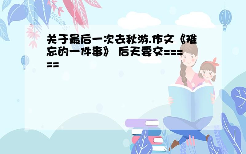 关于最后一次去秋游.作文《难忘的一件事》 后天要交=====