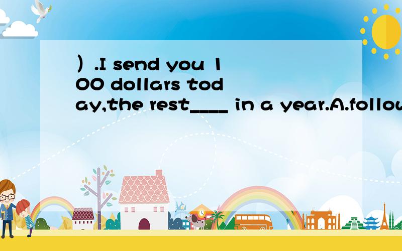 ）.I send you 100 dollars today,the rest____ in a year.A.follows B.followed C.to followD.being followed 请帮我看一下选哪个 还有其他的为什么不能选说一下原因