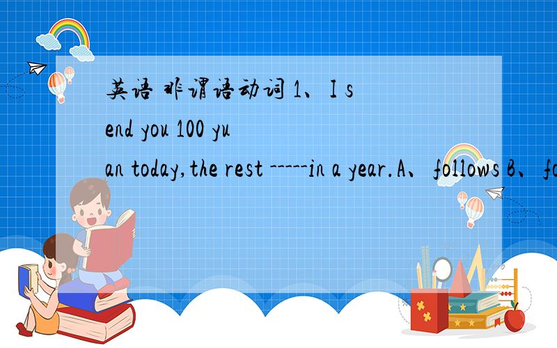 英语 非谓语动词 1、I send you 100 yuan today,the rest -----in a year.A、follows B、followed C、to follow D、being followed 2、I don't want ------like I'm speaking ill of anybody.A to sound B to be sounded C sounding3\ Tom is said ------t