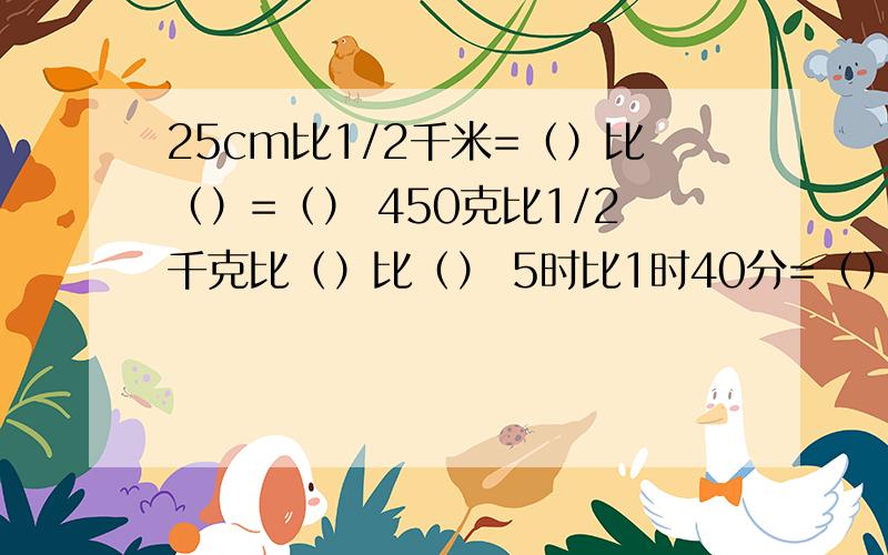 25cm比1/2千米=（）比（）=（） 450克比1/2千克比（）比（） 5时比1时40分=（）比（）各位哥哥姐姐帮帮忙小妹谢 了