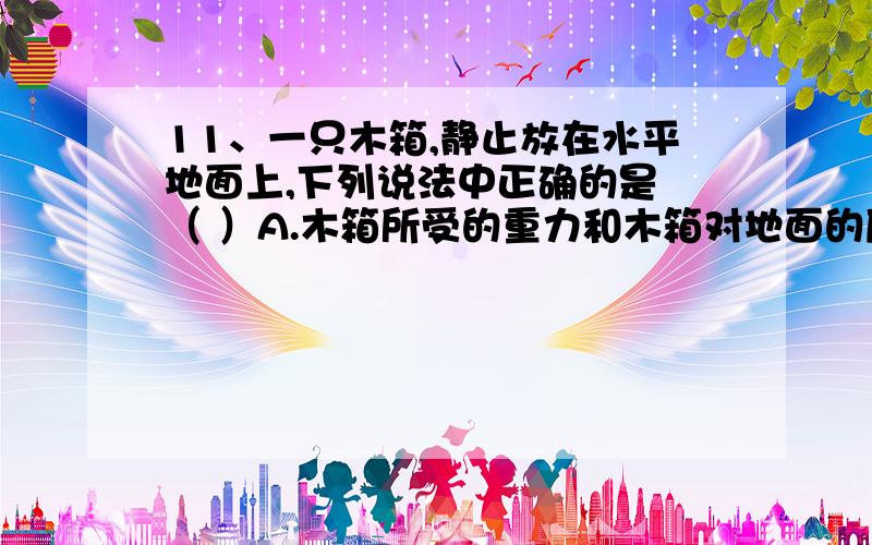 11、一只木箱,静止放在水平地面上,下列说法中正确的是 （ ）A.木箱所受的重力和木箱对地面的压力为一对平衡力；B.木箱所受的重力和地面对木箱的支持力为一对平衡力；C.木箱对地面的压