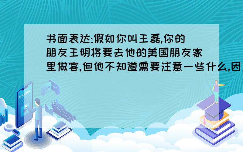 书面表达:假如你叫王磊,你的朋友王明将要去他的美国朋友家里做客,但他不知道需要注意一些什么,因此他写信向你寻求帮助.请根据以下提示给王明写一封回信,给他提示些建议提示：1一些小