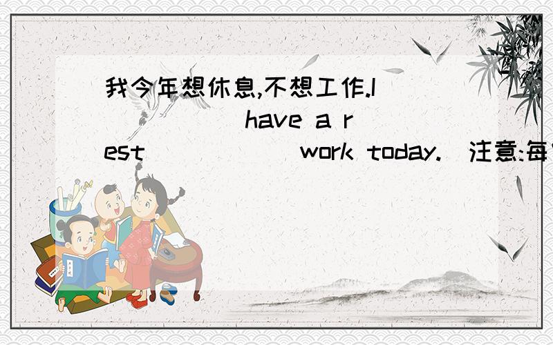 我今年想休息,不想工作.I _____ have a rest _____ work today.(注意:每空一词)急~每空一词每空一词每空一词每空一词每空一词每空一词每空一词!