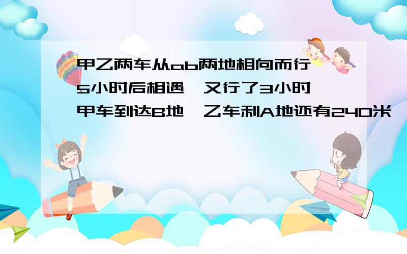 甲乙两车从ab两地相向而行,5小时后相遇,又行了3小时,甲车到达B地,乙车利A地还有240米,求AB两地的距离.