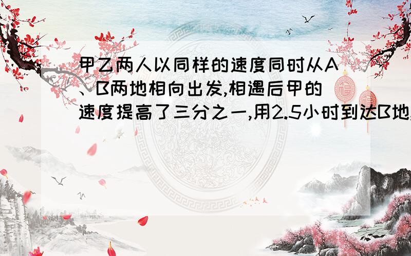 甲乙两人以同样的速度同时从A、B两地相向出发,相遇后甲的速度提高了三分之一,用2.5小时到达B地,乙的速减少了六分之一,再用多少小时可以到达A地?急