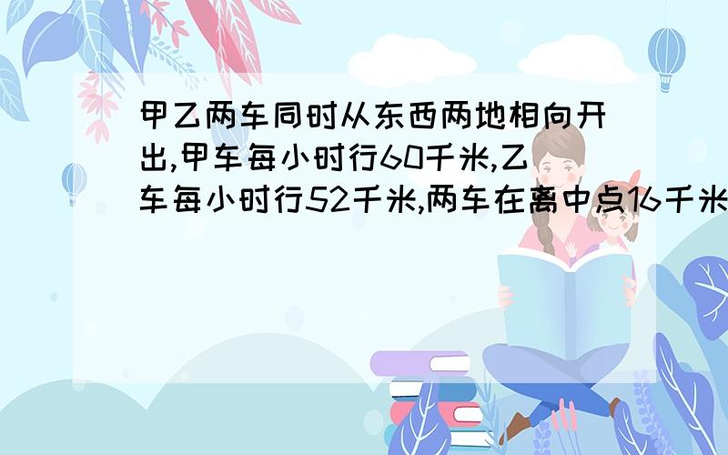 甲乙两车同时从东西两地相向开出,甲车每小时行60千米,乙车每小时行52千米,两车在离中点16千米处相遇,东西两地相距多少千米