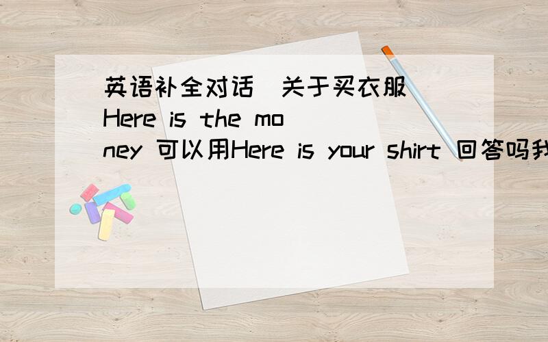 英语补全对话（关于买衣服） Here is the money 可以用Here is your shirt 回答吗我考试这么写了，问老师 老师有些犹豫