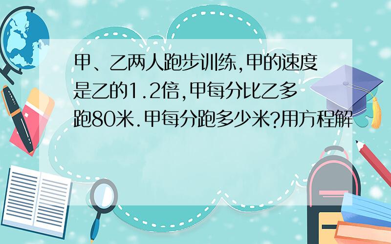 甲、乙两人跑步训练,甲的速度是乙的1.2倍,甲每分比乙多跑80米.甲每分跑多少米?用方程解