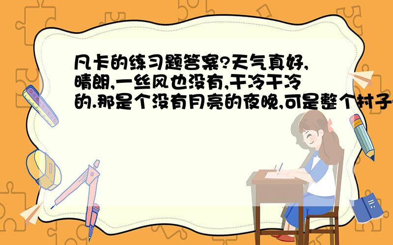 凡卡的练习题答案?天气真好,晴朗,一丝风也没有,干冷干冷的.那是个没有月亮的夜晚,可是整个村子——白房顶啦,烟囱里冒出来的一缕缕的烟啦,披着浓霜一身银白的树木啦,雪堆啦,全看得见.