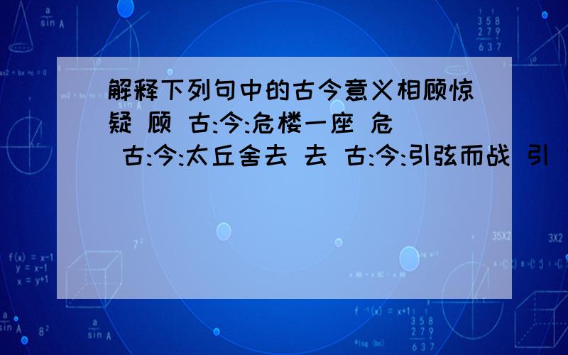 解释下列句中的古今意义相顾惊疑 顾 古:今:危楼一座 危 古:今:太丘舍去 去 古:今:引弦而战 引 古:今:盖一癞蛤蟆 盖 古:今:大亡其财 亡 古:今:人皆吊之 吊 古:今:居一年 居 古:今:择其善者而