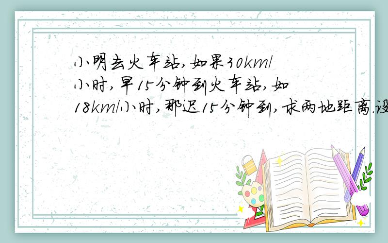 小明去火车站,如果30km/小时,早15分钟到火车站,如18km/小时,那迟15分钟到,求两地距离.设两地距离xkm