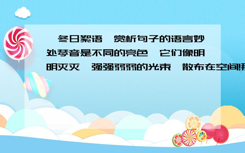 ＜冬日絮语＞赏析句子的语言妙处琴音是不同的亮色,它们像明明灭灭、强强弱弱的光束,散布在空间!那些旋律片段好似一些金色的鸟,扇着翅膀,飞进布满阴影的地方.