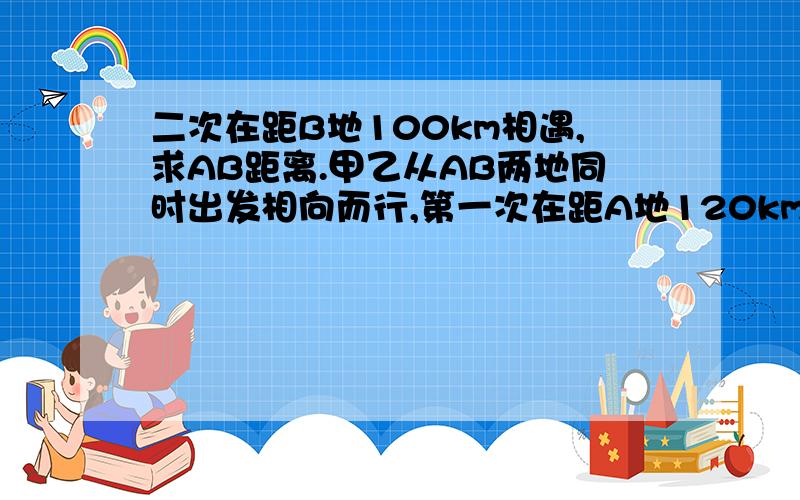 二次在距B地100km相遇,求AB距离.甲乙从AB两地同时出发相向而行,第一次在距A地120km相遇,继续走.到达对方出发点立即返回,第二次在距B地100km相遇,求AB距离.