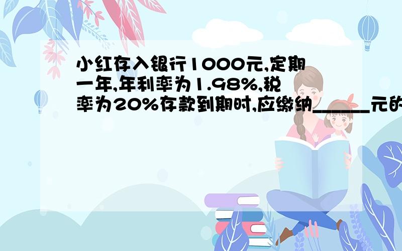 小红存入银行1000元,定期一年,年利率为1.98%,税率为20%存款到期时,应缴纳______元的利息税,最后银行付给她本息和是______元